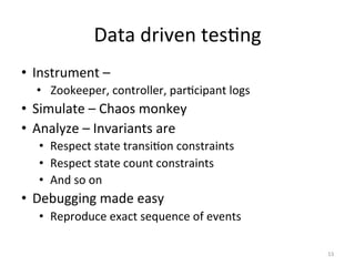 Data	
  driven	
  tesGng	
  
•  Instrument	
  –	
  
       •  	
  Zookeeper,	
  controller,	
  parGcipant	
  logs	
  
•  Simulate	
  –	
  Chaos	
  monkey	
  
•  Analyze	
  –	
  Invariants	
  are	
  
       •  Respect	
  state	
  transiGon	
  constraints	
  
       •  Respect	
  state	
  count	
  constraints	
  
       •  And	
  so	
  on	
  
•  Debugging	
  made	
  easy	
  
       •  Reproduce	
  exact	
  sequence	
  of	
  events	
  	
  
	
  
                                                                    53	
  
 