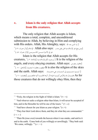 .           Islam is the only religion that Allah accepts
             from His creatures.

       The only religion that Allah accepts is Islam,
which means a total, complete, and unconditional
submission to Allah, by believing in Him and complying
with His orders. Allah, His Almighty, says:           }
 ( :      ){.    Allah also says:                       }
 (    :       ){.
        Islam is the religion that Allah accepts for His
creatures, ( : ){.                    } It is the religion of the
angels, and every obeying creature. Allah says:                 }
 (   : ){.                  It is also the religion of the skies
and the earth. Allah says:                                     }
  ( :     ){.                                             As for
those creatures that do not willingly obey Him, then they




  “Truly, the religion in the Sight of Allah is Islam.”( :     )
  “And whoever seeks a religion other than Islam, it will never be accepted of
him, and in the Hereafter he will be one of the losers.” ( :       )
  “And have chosen for you Islam as your religion.”( : )
  “They fear their Lord above them, and they do what they are commanded.”
( :   )
  “Then He (rose over) towards the heaven when it was smoke, and said to it
and to the earth: ‘
                  Come both of you willingly or unwillingly.’They both said:
‘ come, willingly.’ ( : )
 We                  ”
 