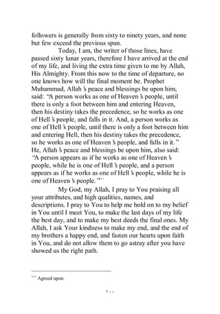 followers is generally from sixty to ninety years, and none
but few exceed the previous span.
           Today, I am, the writer of those lines, have
passed sixty lunar years, therefore I have arrived at the end
of my life, and living the extra time given to me by Allah,
His Almighty. From this now to the time of departure, no
one knows how will the final moment be. Prophet
Muhammad, Allah’ peace and blessings be upon him,
                     s
said: “ person works as one of Heaven’ people, until
       A                                   s
there is only a foot between him and entering Heaven,
then his destiny takes the precedence, so he works as one
of Hell’ people, and falls in it. And, a person works as
         s
one of Hell’ people, until there is only a foot between him
             s
and entering Hell, then his destiny takes the precedence,
so he works as one of Heaven’ people, and falls in it.”
                                s
He, Allah’ peace and blessings be upon him, also said:
           s
“ person appears as if he works as one of Heaven’
 A                                                    s
people, while he is one of Hell’ people, and a person
                                  s
appears as if he works as one of Hell’ people, while he is
                                       s
one of Heaven’ people.”
                 s
           My God, my Allah, I pray to You praising all
your attributes, and high qualities, names, and
descriptions. I pray to You to help me hold on to my belief
in You until I meet You, to make the last days of my life
the best day, and to make my best deeds the final ones. My
Allah, I ask Your kindness to make my end, and the end of
my brothers a happy end, and fasten our hearts upon faith
in You, and do not allow them to go astray after you have
showed us the right path.



  Agreed upon.
 