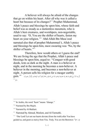 A believer will always be afraid of the changes
that go on within his heart. After all why was it called a
heart but because of its changes? Prophet Muhammad,
Allah’ peace and blessings be upon him, whose faith and
       s
belief was as steady as a motionless mountain, who is
Allah’ best creatures, and worshipers, non-negotiable,
       s
used to say: “ You are the shifter of hearts, fasten my
              O,
heart on your religion.” Abd-Allah Ibn Masa`ood
narrated also that of prophet Muhammad’ Allah’ peace
                                           s,       s
and blessings be upon him, most swearing was “ by the
                                                   No,
shifter of hearts.”
           Therefore, how would others or I guess the end?
We are living the age that the Prophet, Allah’ peace and
                                               s
blessings be upon him, urged to: “Conquer with good
deeds, tests as dark as the night. A man is a believer at
night, and in the morning he becomes a non-believer. A
believer in the morning, and becomes a non-believer at
night. A person sells his religion for a meager earthly
gain.” :        ){.                                        }
  (




  In Arabic, the word “heart”means “change.”
  Narrated by Ibn-Majeh.
  Narrated by Al-Bukhari.
  Narrated by Ahmed, Moslem, and Al-Termethi.
  “ Lord! Let not our hearts deviate (from the truth) after You have
   Our
guided us, and grant us mercy from You. Truly, You are the Bestower.”( : )
 