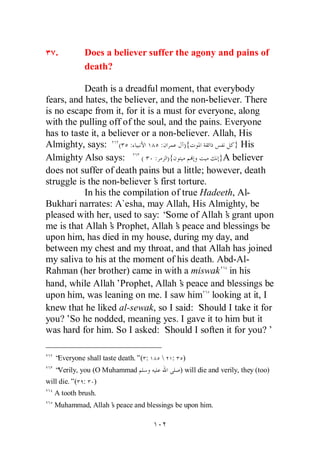 .        Does a believer suffer the agony and pains of
            death?

           Death is a dreadful moment, that everybody
fears, and hates, the believer, and the non-believer. There
is no escape from it, for it is a must for everyone, along
with the pulling off of the soul, and the pains. Everyone
has to taste it, a believer or a non-believer. Allah, His
Almighty, says: ( :              :       ){           } His
Almighty Also says:         ( : ){               }A believer
does not suffer of death pains but a little; however, death
struggle is the non-believer’ first torture.
                               s
           In his the compilation of true Hadeeth, Al-
Bukhari narrates: A`esha, may Allah, His Almighty, be
pleased with her, used to say: “   Some of Allah’ grant upon
                                                   s
me is that Allah’ Prophet, Allah’ peace and blessings be
                   s                 s
upon him, has died in my house, during my day, and
between my chest and my throat, and that Allah has joined
my saliva to his at the moment of his death. Abd-Al-
Rahman (her brother) came in with a miswak in his
hand, while Allah’Prophet, Allah’ peace and blessings be
                                       s
upon him, was leaning on me. I saw him looking at it, I
knew that he liked al-sewak, so I said: ‘   Should I take it for
you?’ he nodded, meaning yes. I gave it to him but it
       So
was hard for him. So I asked: ‘    Should I soften it for you?’

  “Everyone shall taste death.”( :      :    )
  “Verily, you (O Muhammad                   ) will die and verily, they (too)
will die.”( :   )
  A tooth brush.
  Muhammad, Allah’ peace and blessings be upon him.
                 s
 