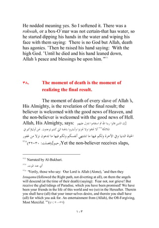He nodded meaning yes. So I softened it. There was a
rokwah, or a box-O`mar was not certain-that has water, so
he started dipping his hands in the water and wiping his
face with them saying: ‘ There is no God but Allah, death
has agonies.’ Then he raised his hand saying: ‘With the
high God.’Until he died and his hand leaned down,
Allah’ peace and blessings be upon him.”
       s



   .         The moment of death is the moment of
             realizing the final result.

           The moment of death of every slave of Allah’    s,
His Almighty, is the revelation of the final result; the
believer is welcomed with the good news of Heaven, and
the non-believer is welcomed with the good news of Hell.
Allah, His Almighty, says:                               }
             .


   ( - :           ){      Yet the non-believer receives slaps,


   Narrated by Al-Bukhari.
   .
    “Verily, those who say: ‘ Lord is Allah (Alone),’and then they
                              Our
Istaqamu (followed the Right path, not diverting at all), on them the angels
will descend (at the time of their death) (saying): ‘Fear not, nor grieve! But
receive the glad tidings of Paradise, which you have been promised! We have
been your friends in the life of this world and we (so) in the Hereafter. Therein
you shall have (all) that your inner-selves desire, and therein you shall have
(all) for which you ask for. An entertainment from (Allah), the Oft-Forgiving,
Most Merciful.’ ( : - )
                 ”
 
