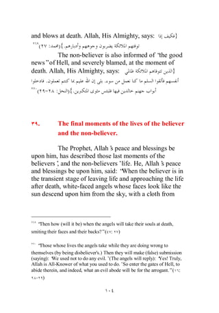 and blows at death. Allah, His Almighty, says:       }
   ( : ) {.
          The non-believer is also informed of “ good
                                                the
news”of Hell, and severely blamed, at the moment of
death. Allah, His Almighty, says:                   }
     .                     .
  ( - : ) {.



   .         The final moments of the lives of the believer
             and the non-believer.

           The Prophet, Allah’ peace and blessings be
                                s
upon him, has described those last moments of the
believers’ and the non-believers’life. He, Allah’ peace
           ,                                       s
and blessings be upon him, said: “   When the believer is in
the transient stage of leaving life and approaching the life
after death, white-faced angels whose faces look like the
sun descend upon him from the sky, with a cloth from



   “Then how (will it be) when the angels will take their souls at death,
smiting their faces and their backs?”( :    )

   “Those whose lives the angels take while they are doing wrong to
themselves (by being disbeliever's.) Then they will make (false) submission
(saying): ‘ used not to do any evil.’(The angels will reply): ‘
          We                                                      Yes! Truly,
Allah is All-Knower of what you used to do.’So enter the gates of Hell, to
abide therein, and indeed, what an evil abode will be for the arrogant.”( :
  - )
 