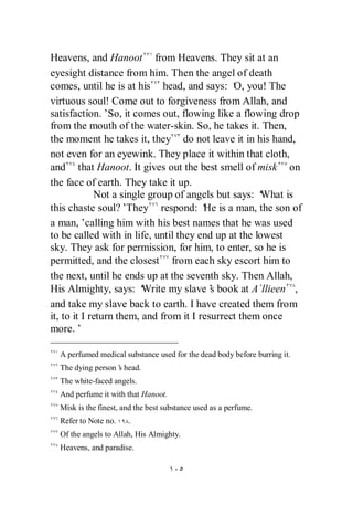 Heavens, and Hanoot from Heavens. They sit at an
eyesight distance from him. Then the angel of death
comes, until he is at his head, and says: ‘ you! The
                                               O,
virtuous soul! Come out to forgiveness from Allah, and
satisfaction.’So, it comes out, flowing like a flowing drop
from the mouth of the water-skin. So, he takes it. Then,
the moment he takes it, they do not leave it in his hand,
not even for an eyewink. They place it within that cloth,
and that Hanoot. It gives out the best smell of misk on
the face of earth. They take it up.
             Not a single group of angels but says: ‘What is
this chaste soul?’   They respond: ‘ is a man, the son of
                                        He
a man,’calling him with his best names that he was used
to be called with in life, until they end up at the lowest
sky. They ask for permission, for him, to enter, so he is
permitted, and the closest from each sky escort him to
the next, until he ends up at the seventh sky. Then Allah,
His Almighty, says: ‘    Write my slave’ book at A`llieen ,
                                          s
and take my slave back to earth. I have created them from
it, to it I return them, and from it I resurrect them once
more.’

  A perfumed medical substance used for the dead body before burring it.
  The dying person’ head.
                  s
  The white-faced angels.
  And perfume it with that Hanoot.
  Misk is the finest, and the best substance used as a perfume.
  Refer to Note no.    .
  Of the angels to Allah, His Almighty.
  Heavens, and paradise.
 
