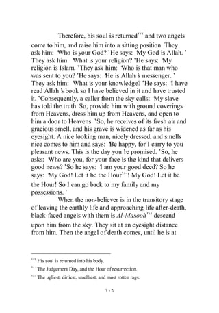 Therefore, his soul is returned and two angels
come to him, and raise him into a sitting position. They
ask him: ‘ Who is your God?’He says: ‘ God is Allah.’
                                          My
They ask him: ‘  What is your religion?’ says: ‘
                                          He        My
religion is Islam.’They ask him: ‘  Who is that man who
was sent to you?’ says: ‘ is Allah’ messenger.’
                    He        He          s
They ask him: ‘  What is your knowledge?’He says: ‘ have
                                                       I
read Allah’ book so I have believed in it and have trusted
             s
it.’Consequently, a caller from the sky calls: ‘ slave
                                                My
has told the truth. So, provide him with ground coverings
from Heavens, dress him up from Heavens, and open to
him a door to Heavens.’So, he receives of its fresh air and
gracious smell, and his grave is widened as far as his
eyesight. A nice looking man, nicely dressed, and smells
nice comes to him and says: ‘ happy, for I carry to you
                               Be
pleasant news. This is the day you’ promised.’So, he
                                     re
asks: ‘Who are you, for your face is the kind that delivers
good news?’ he says: ‘ am your good deed? So he
               So           I
says: ‘ God! Let it be the Hour ! My God! Let it be
       My
the Hour! So I can go back to my family and my
possessions.’
           When the non-believer is in the transitory stage
of leaving the earthly life and approaching life after-death,
black-faced angels with them is Al-Masooh descend
upon him from the sky. They sit at an eyesight distance
from him. Then the angel of death comes, until he is at



  His soul is returned into his body.
  The Judgement Day, and the Hour of resurrection.
  The ugliest, dirtiest, smelliest, and most rotten rags.
 
