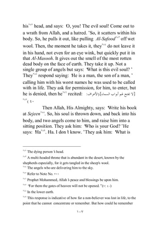 his head, and says: ‘ you! The evil soul! Come out to
                        O,
a wrath from Allah, and a hatred.’ it scatters within his
                                      So,
body. So, he pulls it out, like pulling Al-Safood off wet
wool. Then, the moment he takes it, they do not leave it
in his hand, not even for an eye wink, but quickly put it in
that Al-Masooh. It gives out the smell of the most rotten
dead body on the face of earth. They take it up. Not a
single group of angels but says: ‘  What is this evil soul?’
They respond saying: ‘ is a man, the son of a man,’
                           He
calling him with his worst names he was used to be called
with in life. They ask for permission, for him, to enter, but
he is denied, then he recited: :          ){                }
   (
           Then Allah, His Almighty, says: ‘   Write his book
at Sejeen . So, his soul is thrown down, and back into his
body, and two angels come to him, and raise him into a
sitting position. They ask him: ‘ Who is your God?’He
says: ‘Ha . Ha. I don’ know.’They ask him: ‘
                        t                          What is



   The dying person’ head.
                   s
   A multi-headed throne that is abundant in the desert, known by the
shepherds especially, for it gets tangled in the sheep's wool.
   The angels who are delivering him to the sky.
   Refer to Note No.
   Prophet Mohammed, Allah’ peace and blessings be upon him.
                          s
   “ them the gates of heaven will not be opened.”( :
    For                                                       )
   In the lower earth.
   This response is indicative of how far a non-believer was lost in life, to the
point that he cannot concentrate or remember. But how could he remember
 