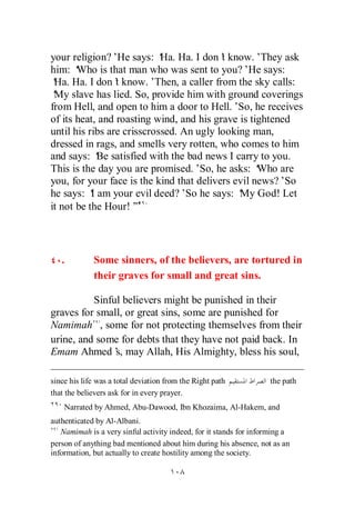 your religion?’He says: ‘ Ha. I don’ know.’They ask
                            Ha.             t
him: ‘ Who is that man who was sent to you?’He says:
‘ Ha. I don’ know.’
 Ha.             t         Then, a caller from the sky calls:
‘ slave has lied. So, provide him with ground coverings
 My
from Hell, and open to him a door to Hell.’So, he receives
of its heat, and roasting wind, and his grave is tightened
until his ribs are crisscrossed. An ugly looking man,
dressed in rags, and smells very rotten, who comes to him
and says: ‘ satisfied with the bad news I carry to you.
             Be
This is the day you are promised.’So, he asks: ‘   Who are
you, for your face is the kind that delivers evil news?’So
he says: ‘ am your evil deed?’So he says: ‘ God! Let
           I                                   My
it not be the Hour!’  ”



   .         Some sinners, of the believers, are tortured in
             their graves for small and great sins.

          Sinful believers might be punished in their
graves for small, or great sins, some are punished for
Namimah , some for not protecting themselves from their
urine, and some for debts that they have not paid back. In
Emam Ahmed’ may Allah, His Almighty, bless his soul,
               s,

since his life was a total deviation from the Right path           the path
that the believers ask for in every prayer.
    Narrated by Ahmed, Abu-Dawood, Ibn Khozaima, Al-Hakem, and
authenticated by Al-Albani.
   Namimah is a very sinful activity indeed, for it stands for informing a
person of anything bad mentioned about him during his absence, not as an
information, but actually to create hostility among the society.
 