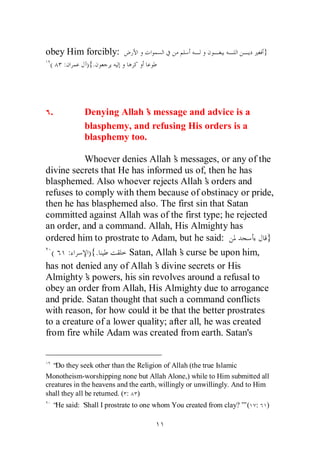 obey Him forcibly:                                                        }
 (    :      ){.




 .           Denying Allah’ message and advice is a
                            s
             blasphemy, and refusing His orders is a
             blasphemy too.

           Whoever denies Allah’ messages, or any of the
                                   s
divine secrets that He has informed us of, then he has
blasphemed. Also whoever rejects Allah’ orders and
                                             s
refuses to comply with them because of obstinacy or pride,
then he has blasphemed also. The first sin that Satan
committed against Allah was of the first type; he rejected
an order, and a command. Allah, His Almighty has
ordered him to prostrate to Adam, but he said:              }
  ( :       ) {.      Satan, Allah’ curse be upon him,
                                     s
has not denied any of Allah’ divine secrets or His
                             s
Almighty’ powers, his sin revolves around a refusal to
           s
obey an order from Allah, His Almighty due to arrogance
and pride. Satan thought that such a command conflicts
with reason, for how could it be that the better prostrates
to a creature of a lower quality; after all, he was created
from fire while Adam was created from earth. Satan's


  “ they seek other than the Religion of Allah (the true Islamic
   Do
Monotheism-worshipping none but Allah Alone,) while to Him submitted all
creatures in the heavens and the earth, willingly or unwillingly. And to Him
shall they all be returned. ( : )
  “ said: ‘
   He     Shall I prostrate to one whom You created from clay?’ ( :
                                                              ”            )
 