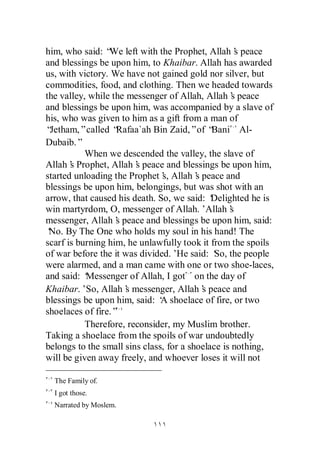 him, who said: “ left with the Prophet, Allah’ peace
                 We                                 s
and blessings be upon him, to Khaibar. Allah has awarded
us, with victory. We have not gained gold nor silver, but
commodities, food, and clothing. Then we headed towards
the valley, while the messenger of Allah, Allah’ peace
                                                   s
and blessings be upon him, was accompanied by a slave of
his, who was given to him as a gift from a man of
“Jetham,”called “  Rafaa`ah Bin Zaid,”of “   Bani Al-
Dubaib.”
           When we descended the valley, the slave of
Allah’ Prophet, Allah’ peace and blessings be upon him,
       s                s
started unloading the Prophet’ Allah’ peace and
                               s,        s
blessings be upon him, belongings, but was shot with an
arrow, that caused his death. So, we said: ‘ Delighted he is
win martyrdom, O, messenger of Allah.’Allah’      s
messenger, Allah’ peace and blessings be upon him, said:
                   s
‘ By The One who holds my soul in his hand! The
 No.
scarf is burning him, he unlawfully took it from the spoils
of war before the it was divided.’ said: ‘ the people
                                    He        So,
were alarmed, and a man came with one or two shoe-laces,
and said: ‘Messenger of Allah, I got on the day of
Khaibar.’So, Allah’ messenger, Allah’ peace and
                      s                    s
blessings be upon him, said: ‘ shoelace of fire, or two
                               A
shoelaces of fire.”
           Therefore, reconsider, my Muslim brother.
Taking a shoelace from the spoils of war undoubtedly
belongs to the small sins class, for a shoelace is nothing,
will be given away freely, and whoever loses it will not

  The Family of.
  I got those.
  Narrated by Moslem.
 