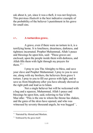ask about it, yet, since it was a theft, it was not forgiven.
This previous Hadeeth is the best indicative example of
the probability of the believer’ punishment in his grave
                                 s
for small sins.



  .         A tortureless grave.

            A grave, even if there were no torture in it, is a
terrifying home. It is loneliness, dreariness, darkness, and
tightness incarnated. Prophet Muhammad, Allah’ peace  s
and blessings be upon him, said: “    These graves are
enclosed, upon the people inside them with darkness, and
Allah fills them with light through my prayers for
them.”
            I pray to you The Almighty to bless, and save
your slave and Prophet Muhammad. I pray to you to save
me, along with my brothers, the believers from grave’      s
torture. I pray to you to fill our graves with light, and to
save us from blasphemy after you have already showed us
the right path and lead us to Islam.
            Not a single believer but will be welcomed with
a hug and a squeeze. Muhammad, Allah’ peace and
                                            s
blessings be upon him, said, referring to Sae`d Ibn
Maa`athe: “   This is the one to whom the throne has shaken,
and the gates of the skies have opened, and who was
witnessed by seventy thousand angels, he was hugged ,


  Narrated by Ahmed and Moslem.
  Embraced by the grave itself.
 