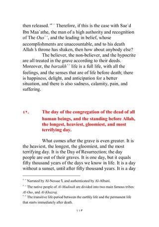 then released.” Therefore, if this is the case with Sae`d
Ibn Maa`athe, the man of a high authority and recognition
of The Ous , and the leading in belief, whose
accomplishments are unaccountable, and to his death
Allah’ throne has shaken, then how about anybody else?
       s
            The believer, the non-believer, and the hypocrite
are all treated in the grave according to their deeds.
Moreover, the barzakh life is a full life, with all the
feelings, and the senses that are of life before death; there
is happiness, delight, and anticipation for a better
situation, and there is also sadness, calamity, pain, and
suffering.



   .         The day of the congregation of the dead of all
             human beings, and the standing before Allah,
             the longest, heaviest, gloomiest, and most
             terrifying day.

           What comes after the grave is even greater. It is
the heaviest, the longest, the gloomiest, and the most
terrifying day. It is the Day of Resurrection; the day
people are out of their graves. It is one day, but it equals
fifty thousand years of the days we know in life. It is a day
without a sunset, until after fifty thousand years. It is a day

   Narrated by Al-Nessae’ and authenticated by Al-Albani.
                        I,
   The native people of Al-Madinah are divided into two main famous tribes:
Al-Ous, and Al-Khazraj.
   The transitive life-period between the earthly life and the permanent life
that starts immediately after death.
 
