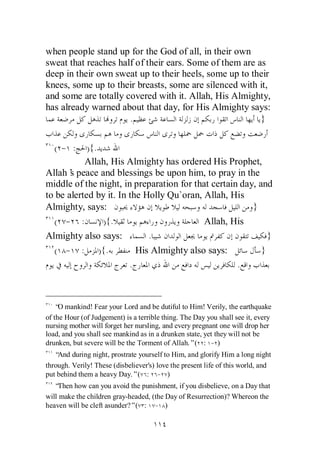 when people stand up for the God of all, in their own
sweat that reaches half of their ears. Some of them are as
deep in their own sweat up to their heels, some up to their
knees, some up to their breasts, some are silenced with it,
and some are totally covered with it. Allah, His Almighty,
has already warned about that day, for His Almighty says:
                      .                                  }


   ( - :    ) {.
           Allah, His Almighty has ordered His Prophet,
Allah’ peace and blessings be upon him, to pray in the
       s
middle of the night, in preparation for that certain day, and
to be alerted by it. In the Holly Qu`oran, Allah, His
Almighty, says:                                         }
  ( - :          ) {.                      Allah, His
Almighty also says:          .                               }
  ( - : ) {.              His Almighty also says:          }
                        .                           .



    “ mankind! Fear your Lord and be dutiful to Him! Verily, the earthquake
     O
of the Hour (of Judgement) is a terrible thing. The Day you shall see it, every
nursing mother will forget her nursling, and every pregnant one will drop her
load, and you shall see mankind as in a drunken state, yet they will not be
drunken, but severe will be the Torment of Allah.”( : - )
   “And during night, prostrate yourself to Him, and glorify Him a long night
through. Verily! These (disbeliever's) love the present life of this world, and
put behind them a heavy Day.”( : - )
   “Then how can you avoid the punishment, if you disbelieve, on a Day that
will make the children gray-headed, (the Day of Resurrection)? Whereon the
heaven will be cleft asunder?”( : - )
 