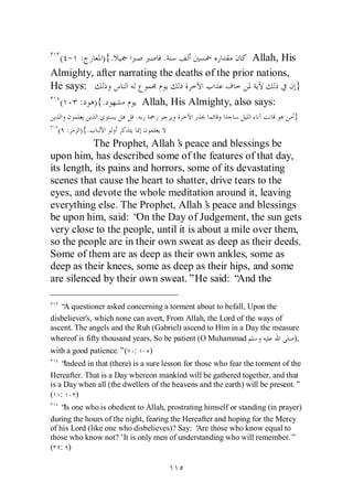 ( - :    ) {.            .                     Allah, His
Almighty, after narrating the deaths of the prior nations,
He says:                                                   }
  (   : ) {.         Allah, His Almighty, also says:
                           .                                                   }
  ( :    ){.
           The Prophet, Allah’ peace and blessings be
                                s
upon him, has described some of the features of that day,
its length, its pains and horrors, some of its devastating
scenes that cause the heart to shatter, drive tears to the
eyes, and devote the whole meditation around it, leaving
everything else. The Prophet, Allah’ peace and blessings
                                        s
be upon him, said: “ the Day of Judgement, the sun gets
                       On
very close to the people, until it is about a mile over them,
so the people are in their own sweat as deep as their deeds.
Some of them are as deep as their own ankles, some as
deep as their knees, some as deep as their hips, and some
are silenced by their own sweat.”He said: “    And the

   “ questioner asked concerning a torment about to befall, Upon the
    A
disbeliever's, which none can avert, From Allah, the Lord of the ways of
ascent. The angels and the Ruh (Gabriel) ascend to Him in a Day the measure
whereof is fifty thousand years, So be patient (O Muhammad               ),
with a good patience.”( : - )
    “Indeed in that (there) is a sure lesson for those who fear the torment of the
Hereafter. That is a Day whereon mankind will be gathered together, and that
is a Day when all (the dwellers of the heavens and the earth) will be present.”
( :     )
   “ one who is obedient to Allah, prostrating himself or standing (in prayer)
    Is
during the hours of the night, fearing the Hereafter and hoping for the Mercy
of his Lord (like one who disbelieves)? Say: ‘ those who know equal to
                                               Are
those who know not?’It is only men of understanding who will remember.”
( : )
 