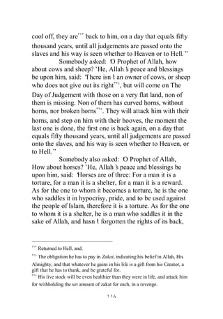 cool off, they are back to him, on a day that equals fifty
thousand years, until all judgements are passed onto the
slaves and his way is seen whether to Heaven or to Hell.”
           Somebody asked: ‘ Prophet of Allah, how
                                O
about cows and sheep?’ Allah’ peace and blessings
                           He,         s
be upon him, said: ‘  There isn’ an owner of cows, or sheep
                                 t
who does not give out its right , but will come on The
Day of Judgement with those on a very flat land, non of
them is missing. Non of them has curved horns, without
horns, nor broken horns . They will attack him with their
horns, and step on him with their hooves, the moment the
last one is done, the first one is back again, on a day that
equals fifty thousand years, until all judgements are passed
onto the slaves, and his way is seen whether to Heaven, or
to Hell.”
           Somebody also asked: ‘ Prophet of Allah,
                                      O
How about horses?’ Allah’ peace and blessings be
                       He,         s
upon him, said: ‘ Horses are of three: For a man it is a
torture, for a man it is a shelter, for a man it is a reward.
As for the one to whom it becomes a torture, he is the one
who saddles it in hypocrisy, pride, and to be used against
the people of Islam, therefore it is a torture. As for the one
to whom it is a shelter, he is a man who saddles it in the
sake of Allah, and hasn’ forgotten the rights of its back,
                           t


   Returned to Hell, and.
    The obligation he has to pay in Zakat, indicating his belief in Allah, His
Almighty, and that whatever he gains in his life is a gift from his Creator, a
gift that he has to thank, and be grateful for.
    His live stock will be even healthier than they were in life, and attack him
for withholding the set amount of zakat for each, in a revenge.
 