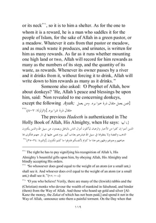 or its neck , so it is to him a shelter. As for the one to
whom it is a reward, he is a man who saddles it for the
people of Islam, for the sake of Allah in a green pastor, or
a meadow. Whatever it eats from that pastor or meadow,
and as much waste it produces, and urinates, is written for
him as many rewards. As far as it runs whether mounting
one high land or two, Allah will record for him rewards as
many as the numbers of its step, and the quantity of its
waste, as rewards. Whenever its owner passes by a river
and it drinks from it, without forcing it to drink, Allah will
write down to him rewards as many as it drinks.”
           Someone also asked: ‘ Prophet of Allah, how
                                  O
about donkeys?’ Allah’ peace and blessings be upon
                 He,         s
him, said: ‘Non revealed to me concerning donkeys,
except the following Ayah;             .                    }
  ( - :     ) {.
           The previous Hadeeth is authenticated in The
Holly Book of Allah, His Almighty, when He says:           }

                             .
   ( - :       ){.

   The right he has to pay signifying his recognition of Allah’ His
                                                               s,
Almighty’ bountiful gifts upon him, by obeying Allah, His Almighty and
            s
blindly accepting His orders.
   “ whosoever does good equal to the weight of an atom (or a small ant,)
     So
shall see it. And whoever does evil equal to the weight of an atom (or a small
ant,) shall see it.”( : - )
   “ you who believe! Verily, there are many of the (Jewish) rabbis and the
    O
(Christian) monks who devour the wealth of mankind in falsehood, and hinder
(them) from the Way of Allah. And those who hoard up gold and silver [Al-
Kanz the money, the Zakat of which has not been paid,] and spend it not in the
Way of Allah, -announce unto them a painful torment. On the Day when that
 