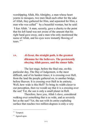 worshipping Allah, His Almighty, a man whose heart
yearns to mosques, two men liked each other for the sake
of Allah, they gathered for Him, and separated for Him, a
man who was called by a beautiful woman, but he said:
‘ fear Allah.’A man, secretly, gave a charity to the point
 I
that his left hand was not aware of the amount that his
right hand gave away, and a man who only mentioned the
name of Allah, and his eyes were instantly flowing of
tears.”



  .          Al-Serat, the straight path, is the greatest
             dilemma for the believers. The persistently
             obeying Allah passes, and the sinner falls.

            The last stage, before the final one, on this
particular day, The Day of Judgement, is the most
difficult, and of its hardest times; it is crossing over Hell,
from the land the people gathered on, to another bridge,
before Heaven. It is crossing over Hell in its entirety.
Well, how wide is this Hell? To bring its width closer to
our perception, then we would say that it is a crossing over
the sun! Yet, the sun is only a small planet in Hell.
            Therefore, have you, Allah’ slave, considered
                                           s
walking over something that is as wide, and as severely
hot as the sun? Yet, the sun with its entire exploding
surface that reaches two million degrees is only a very


  Tempted.
  Agreed upon.
 