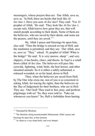 messengers, whose prayers then are: ‘ Allah, save us,
                                        Our
save us.’In Hell, there are hooks that look like Al-
See`dan’ Have you seen Al-See`dan? They said: ‘
         s.                                           Yes. O
prophet of Allah.’ said: ‘
                    He        They look like Al-See`dan’  s,
except only Allah knows how great they are, that will
snatch people according to their deeds. Some of them are
the believers, who are saved by their deeds, and some are
the passers, until they are saved.”
           He, Allah’ peace and blessings be upon him,
                      s
also said: “ Then the bridge is erected on top of Hell, and
the mediation is permitted, and they say: ‘ Allah, save
                                             Our
us, save us.’They asked: ‘ prophet of Allah! What is
                              O,
the bridge?’ said: ‘ is very narrow, sharp , and very
              He        It
slippery, it has hooks, claws, and thorns. In Najd is a small
thorn called Al-See`dan. The believers will pass like
eyewink, lightning, wind, birds, the best horses, and other
mounted animals. So it is either a safely unharmed, a
released wounded, or on his head, down in Hell.
           Then, when the believers are saved from Hell,
by The One who owns me, non of you is as consistent in
asking Allah, for tracing the rights, than the believers on
the Day of Judgement for their brothers, who are in Hell.
They say: ‘ God! They used to fast, pray, and perform
             Our
pilgrimage with us!’So, they were told to: ‘  Take out
whomever you know!’ Hell is forbidden from hurting
                         So,



  Narrated by Moslem.
   The Muslims sitting around prophet Muhammad, Allah’ peace and
                                                     s
blessings be upon him, at that moment.
   As sharp as a very sharp knife, and even sharper.
 