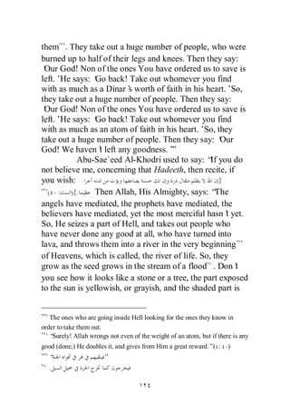 them . They take out a huge number of people, who were
burned up to half of their legs and knees. Then they say:
‘ God! Non of the ones You have ordered us to save is
 Our
left.’He says: ‘ back! Take out whomever you find
                Go
with as much as a Dinar’ worth of faith in his heart.’So,
                          s
they take out a huge number of people. Then they say:
‘ God! Non of the ones You have ordered us to save is
 Our
left.’He says: ‘ back! Take out whomever you find
                Go
with as much as an atom of faith in his heart.’So, they
take out a huge number of people. Then they say: ‘    Our
God! We haven’ left any goodness.’
                  t                    ”
           Abu-Sae`eed Al-Khodri used to say: “ you do
                                                   If
not believe me, concerning that Hadeeth, then recite, if
you wish:                                             }
  ( : ){.       Then Allah, His Almighty, says: “    The
angels have mediated, the prophets have mediated, the
believers have mediated, yet the most merciful hasn’ yet.
                                                        t
So, He seizes a part of Hell, and takes out people who
have never done any good at all, who have turned into
lava, and throws them into a river in the very beginning
of Heavens, which is called, the river of life. So, they
grow as the seed grows in the stream of a flood . Don’    t
you see how it looks like a stone or a tree, the part exposed
to the sun is yellowish, or grayish, and the shaded part is


   The ones who are going inside Hell looking for the ones they know in
order to take them out.
   “Surely! Allah wrongs not even of the weight of an atom, but if there is any
good (done,) He doubles it, and gives from Him a great reward.”( :     )
   “                   ”
   .
 