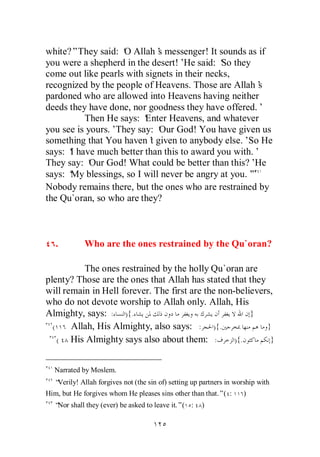 white?”They said: ‘ Allah’ messenger! It sounds as if
                    O        s
you were a shepherd in the desert!’ said: ‘ they
                                    He         So
come out like pearls with signets in their necks,
recognized by the people of Heavens. Those are Allah’ s
pardoned who are allowed into Heavens having neither
deeds they have done, nor goodness they have offered.’
          Then He says: ‘ Enter Heavens, and whatever
you see is yours.’They say: ‘ God! You have given us
                             Our
something that You haven’ given to anybody else.’ He
                           t                       So
says: ‘ have much better than this to award you with.’
      I
They say: ‘ God! What could be better than this?’
            Our                                      He
says: ‘ blessings, so I will never be angry at you.’
      My                                            ”
Nobody remains there, but the ones who are restrained by
the Qu`oran, so who are they?



   .        Who are the ones restrained by the Qu`oran?

          The ones restrained by the holly Qu`oran are
plenty? Those are the ones that Allah has stated that they
will remain in Hell forever. The first are the non-believers,
who do not devote worship to Allah only. Allah, His
Almighty, says: : ){.                                  }
  (    Allah, His Almighty, also says: : ){.               }
    ( His Almighty says also about them: :         ){.      }


  Narrated by Moslem.
  “Verily! Allah forgives not (the sin of) setting up partners in worship with
Him, but He forgives whom He pleases sins other than that.”( :      )
  “ shall they (ever) be asked to leave it.”( :
   Nor                                                )
 
