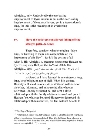 Almighty, only. Undoubtedly the everlasting
imprisonment of those sinners is not as the ever-lasting
imprisonment of the non-believers, yet it is tremendously
long, for this is the meaning of an everlasting
imprisonment.


   .          Have the believers considered falling off the
              straight path, Al-Serat.

            Therefore, consider, whether reading those
lines, or listening to them, and contemplate on the
importance of this Day , for it’ the destiny of all
                                   s
Allah’ His Almighty’ creatures not to enter Heaven but
       s,                 s,
by crossing over Hell, on the Al-Sirat. Allah, His
Almighty, says:                                            }
   ( - : ) {.
            Al-Serat, as I have learned, is an extremely long,
long, long bridge, on top of Hell. When it is erected,
Honesty will stand on one side, and Womb will stand on
the other, informing, and announcing that whoever
delivered Honesty as should be, and kept a close
relationship with the family relatives is saved and goes to
Heaven. Yet whoever betrayed Honesty or destroyed his
relationship with his relatives, his feet will not be able to


   The Day of Judgment.
    “There is not one of you, but will pass over it (Hell); this is with your Lord,
a Decree which must be accomplished. Then We shall save those who use to
fear Allah and were dutiful to Him. And We shall leave the polytheists therein
to their knees (in Hell.)”( : - )
 
