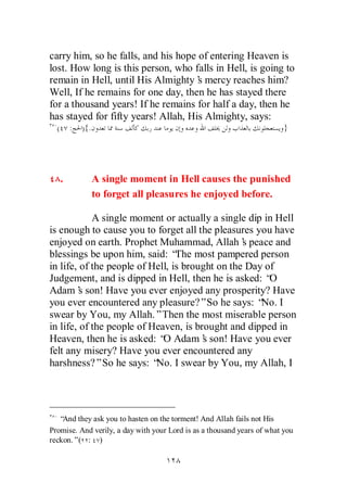carry him, so he falls, and his hope of entering Heaven is
lost. How long is this person, who falls in Hell, is going to
remain in Hell, until His Almighty’ mercy reaches him?
                                     s
Well, If he remains for one day, then he has stayed there
for a thousand years! If he remains for half a day, then he
has stayed for fifty years! Allah, His Almighty, says:
  (       :   ){.                                                        }




      .             A single moment in Hell causes the punished
                    to forget all pleasures he enjoyed before.

            A single moment or actually a single dip in Hell
is enough to cause you to forget all the pleasures you have
enjoyed on earth. Prophet Muhammad, Allah’ peace and
                                                 s
blessings be upon him, said: “ most pampered person
                                 The
in life, of the people of Hell, is brought on the Day of
Judgement, and is dipped in Hell, then he is asked: “  O
Adam’ son! Have you ever enjoyed any prosperity? Have
         s
you ever encountered any pleasure?”So he says: “ I   No.
swear by You, my Allah.”Then the most miserable person
in life, of the people of Heaven, is brought and dipped in
Heaven, then he is asked: “ Adam’ son! Have you ever
                             O         s
felt any misery? Have you ever encountered any
harshness?”So he says: “ I swear by You, my Allah, I
                           No.




   “And they ask you to hasten on the torment! And Allah fails not His
Promise. And verily, a day with your Lord is as a thousand years of what you
reckon.”( : )
 
