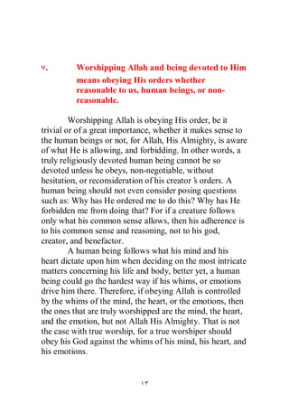 .        Worshipping Allah and being devoted to Him
          means obeying His orders whether
          reasonable to us, human beings, or non-
          reasonable.

         Worshipping Allah is obeying His order, be it
trivial or of a great importance, whether it makes sense to
the human beings or not, for Allah, His Almighty, is aware
of what He is allowing, and forbidding. In other words, a
truly religiously devoted human being cannot be so
devoted unless he obeys, non-negotiable, without
hesitation, or reconsideration of his creator’ orders. A
                                              s
human being should not even consider posing questions
such as: Why has He ordered me to do this? Why has He
forbidden me from doing that? For if a creature follows
only what his common sense allows, then his adherence is
to his common sense and reasoning, not to his god,
creator, and benefactor.
         A human being follows what his mind and his
heart dictate upon him when deciding on the most intricate
matters concerning his life and body, better yet, a human
being could go the hardest way if his whims, or emotions
drive him there. Therefore, if obeying Allah is controlled
by the whims of the mind, the heart, or the emotions, then
the ones that are truly worshipped are the mind, the heart,
and the emotion, but not Allah His Almighty. That is not
the case with true worship, for a true worshiper should
obey his God against the whims of his mind, his heart, and
his emotions.
 