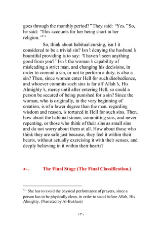 goes through the monthly period?”They said: “       Yes.”So,
he said: “This accounts for her being short in her
religion.”
           So, think about habitual cursing, isn’ it
                                                  t
considered to be a trivial sin? Isn’ denying the husband’
                                    t                       s
bountiful providing is to say: “ haven’ seen anything
                                 I       t
good from you?”Isn’ the woman’ capability of
                       t              s
misleading a strict man, and changing his decisions, in
order to commit a sin, or not to perform a duty, is also a
sin? Then, since women enter Hell for such disobedience,
and whoever commits such sins is far off Allah’ His s,
Almighty’ mercy until after entering Hell, so could a
           s,
person be secured of being punished for a sin? Since the
woman, who is originally, in the very beginning of
creation, is of a lower degree than the man, regarding
wisdom and reason, is tortured in Hell for such sins. Then,
how about the habitual sinner, committing sins, and never
repenting, or those who think of their sins as small sins
and do not worry about them at all. How about those who
think they are safe just because, they feel it within their
hearts, without actually exercising it with their senses, and
deeply believing in it within their hearts?



   .        The Final Stage (The Final Classification.)



   She has to avoid the physical performance of prayers, since a
person has to be physically clean, in order to stand before Allah, His
Almighty. (Narrated by Al-Bukhari)
 