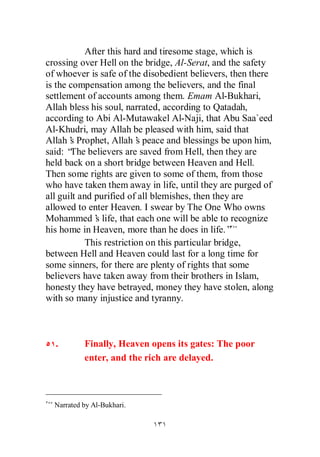 After this hard and tiresome stage, which is
crossing over Hell on the bridge, Al-Serat, and the safety
of whoever is safe of the disobedient believers, then there
is the compensation among the believers, and the final
settlement of accounts among them. Emam Al-Bukhari,
Allah bless his soul, narrated, according to Qatadah,
according to Abi Al-Mutawakel Al-Naji, that Abu Saa`eed
Al-Khudri, may Allah be pleased with him, said that
Allah’ Prophet, Allah’ peace and blessings be upon him,
       s                  s
said: “ believers are saved from Hell, then they are
       The
held back on a short bridge between Heaven and Hell.
Then some rights are given to some of them, from those
who have taken them away in life, until they are purged of
all guilt and purified of all blemishes, then they are
allowed to enter Heaven. I swear by The One Who owns
Mohammed’ life, that each one will be able to recognize
              s
his home in Heaven, more than he does in life.”
            This restriction on this particular bridge,
between Hell and Heaven could last for a long time for
some sinners, for there are plenty of rights that some
believers have taken away from their brothers in Islam,
honesty they have betrayed, money they have stolen, along
with so many injustice and tyranny.



  .        Finally, Heaven opens its gates: The poor
           enter, and the rich are delayed.



  Narrated by Al-Bukhari.
 