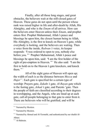Finally, after all those long stages, and great
obstacles, the believers wait at the still-closed gates of
Heaven. These gates do not open until the person whose
rank was raised higher in life and after-death by Allah, His
Almighty, and who is the Emam of all arrives. How can
the believers enter Heaven unless their Emam, and prophet
enters first. Prophet Muhammad, Allah’ peace and
                                             s
blessings be upon him, the closest human being to Allah,
His Almighty, is the first to knock on Heaven’ gate, while
                                                    s
everybody is looking, and the believers are waiting. Then
a voice from the inside, Redwan’ voice, its keeper
                                      s
responds: “ was ordered to open to you, nobody else
             I
before you.” Prophet Muhammad, Allah’ peace ands
blessings be upon him, said: “ am the first holder of the
                                  I
right of pre-emption in Heaven.” He also said: “ am theI
first to hold on to the Heaven’ gate knockers, and knock
                                  s
them.”
            All of the eight gates of Heaven will open up;
the width of each is as the distance between Mecca and
Hajer . Each gate is specified for a certain type of
worship: Prayers gate, Zakaht’ gate, Al-Rayan gate which
                                   s
is the fasting gate, Jehad’ gate, and Parents’
                             s                     gate. Then
the people of faith are classified according to their degrees
in worshipping, and the Angels, who are lined up at each
gate, call all people belonging to that gate to enter from it.
There are believers who will be gratified, and will be

  Narrated by Moslem.
  Narrated by Moslem.
  Narrated by Ahmed and Al-Termethi, and authenticated by our shaikh Al-
Albani.
  Al-Bahrain.
 