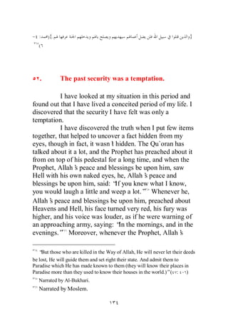 - :    ){.                                                               }
  (




   .         The past security was a temptation.

           I have looked at my situation in this period and
found out that I have lived a conceited period of my life. I
discovered that the security I have felt was only a
temptation.
           I have discovered the truth when I put few items
together, that helped to uncover a fact hidden from my
eyes, though in fact, it wasn’ hidden. The Qu`oran has
                               t
talked about it a lot, and the Prophet has preached about it
from on top of his pedestal for a long time, and when the
Prophet, Allah’ peace and blessings be upon him, saw
                s
Hell with his own naked eyes, he, Allah’ peace and
                                           s
blessings be upon him, said: “ you knew what I know,
                                 If
you would laugh a little and weep a lot.” Whenever he,
Allah’ peace and blessings be upon him, preached about
       s
Heavens and Hell, his face turned very red, his fury was
higher, and his voice was louder, as if he were warning of
an approaching army, saying: “ the mornings, and in the
                                  In
evenings.” Moreover, whenever the Prophet, Allah’       s

   “ those who are killed in the Way of Allah, He will never let their deeds
    But
be lost, He will guide them and set right their state. And admit them to
Paradise which He has made known to them (they will know their places in
Paradise more than they used to know their houses in the world.)”( : - )
  Narrated by Al-Bukhari.
  Narrated by Moslem.
 