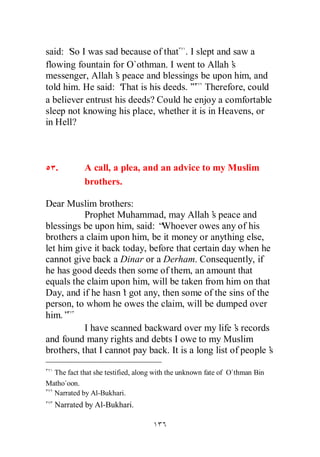 said: ‘ I was sad because of that . I slept and saw a
       So
flowing fountain for O`othman. I went to Allah’  s
messenger, Allah’ peace and blessings be upon him, and
                   s
told him. He said: ‘ That is his deeds.’ Therefore, could
                                       ”
a believer entrust his deeds? Could he enjoy a comfortable
sleep not knowing his place, whether it is in Heavens, or
in Hell?



   .        A call, a plea, and an advice to my Muslim
            brothers.

Dear Muslim brothers:
           Prophet Muhammad, may Allah’ peace and
                                              s
blessings be upon him, said: “ Whoever owes any of his
brothers a claim upon him, be it money or anything else,
let him give it back today, before that certain day when he
cannot give back a Dinar or a Derham. Consequently, if
he has good deeds then some of them, an amount that
equals the claim upon him, will be taken from him on that
Day, and if he hasn’ got any, then some of the sins of the
                     t
person, to whom he owes the claim, will be dumped over
him.”
           I have scanned backward over my life’ records
                                                     s
and found many rights and debts I owe to my Muslim
brothers, that I cannot pay back. It is a long list of people’
                                                             s

  The fact that she testified, along with the unknown fate of O`thman Bin
Matho`oon.
  Narrated by Al-Bukhari.
   Narrated by Al-Bukhari.
 