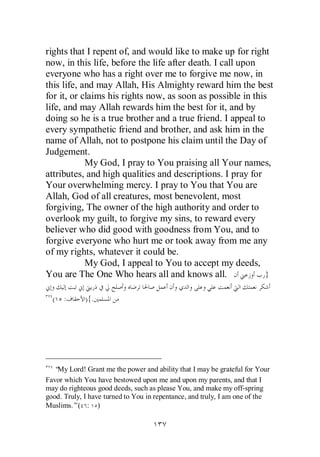 rights that I repent of, and would like to make up for right
now, in this life, before the life after death. I call upon
everyone who has a right over me to forgive me now, in
this life, and may Allah, His Almighty reward him the best
for it, or claims his rights now, as soon as possible in this
life, and may Allah rewards him the best for it, and by
doing so he is a true brother and a true friend. I appeal to
every sympathetic friend and brother, and ask him in the
name of Allah, not to postpone his claim until the Day of
Judgement.
            My God, I pray to You praising all Your names,
attributes, and high qualities and descriptions. I pray for
Your overwhelming mercy. I pray to You that You are
Allah, God of all creatures, most benevolent, most
forgiving, The owner of the high authority and order to
overlook my guilt, to forgive my sins, to reward every
believer who did good with goodness from You, and to
forgive everyone who hurt me or took away from me any
of my rights, whatever it could be.
            My God, I appeal to You to accept my deeds,
You are The One Who hears all and knows all.                 }

  (   :      ){.




  “ Lord! Grant me the power and ability that I may be grateful for Your
   My
Favor which You have bestowed upon me and upon my parents, and that I
may do righteous good deeds, such as please You, and make my off-spring
good. Truly, I have turned to You in repentance, and truly, I am one of the
Muslims.”( : )
 
