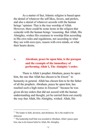 As a matter of fact, Islamic religion is based upon
the denial of whatever the self likes, favors, and prefers,
and also a denial of whatever accords with the human
beings’opinion: That is the true worship of Allah.
However, there could be some items in the religion that
coincide with the human beings’reasoning. But Allah, His
Almighty, wishes His creatures to worship Him according
to His own rules and regulations, not according to what
they see with own eyes, reason with own minds, or what
their hearts desire.



 .          Abraham, peace be upon him, is the paragon
            and the example of the immediacy of
            performing Allah’ The Almighty’ order.
                             s,              s

         There is Allah’ prophet Abraham, peace be upon
                       s
him, the one that Allah has chosen to be Emam to
humanity in general. Allah has chosen him to be the father
of all the prophets. Abraham, peace be upon him, has
reached such a high status in Emamah because he was
given divine orders that did not accord with the human
understanding and thought, yet he carried them out exactly
the way that Allah, His Almighty, wished. Allah, His



  The leader in faith, devotion, and obedience. He is the model to be
followed.
  The leadership itself that was awarded to Abraham, Allah’ peace upon
                                                            s
him, due to his honest belief in Allah, His Almighty.
 