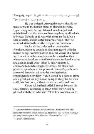 Almighty, says:                                           }
  (    : ) {.
           He was ordered, Among the orders that do not
make sense to the human mind, to abandon his wife,
Hajar, along with her son Ishmael in a deserted and
uninhabited land that does not have anything at all, which
is Mecca. Nobody at all was with them, no food, but a
sack of dates, and no water but a water skin. Then he
returned alone to the northern region, to Damascus.
           Such a divine order and a command to
Abraham, peace be upon him, does not accord with the
human beings’common sense. In other words, if a person
were to act in such a way, because he wanted to, then
whatever he has done would have been considered a crime
and a sin in itself. Also, Allah’ His Almighty’
                                 s,                s,
command to him to slaughter Ishmael, his eldest son,
peace be upon him, at the prime of Ishmael’ youth, was
                                               s
answered instantly, without the least hesitation,
reconsideration, or delay. Yet, it would be a serious crime
and a great sin for any human being to slaughter his own
child, his first born, without the divine order to do so.
           Emam Al-Bukhari, Allah’ mercy be upon his
                                       s
soul, narrates, according to Ibn A’  bbas, may Allah be
pleased with them who said: “The first woman ever to




  “And (remember) when the Lord of Abraham (Allah) tried him with
(certain) Commands, which he fulfilled. He (Allah) said (to him), “Verily, I
am going to make you a leader (Prophet) of mankind.”( :       )
  The son and the father.
 