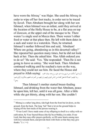 have worn the Mintaq was Hajar. She used the Mintaq in
order to wipe off her foot tracks, in order not to be traced
by Sarah. Then Abraham brought her along with her son
Ishmael, when Ishmael was an infant, until they arrived at
the location of the Holly House to be, at a flat area on top
of Zamzam, at the upper end of the mosque to be. There
weren’ a single soul in Mecca then. There weren’ either
       t                                             t
food or water at that place then. He left with them dates in
a sack and water in a waterskin. Then, he returned.
Ishmael’ mother followed him and said, ‘
         s                                   Abraham!
Where are going, abandoning us in this deserted valley?’
She repeated her question many times, but he did not look
back at her. Then she asked him: ‘ Allah ordered you
                                    Has
to do so?’He said: ‘ Yes.’She responded: ‘   Then He is not
going to leave us astray.’She went back. Then Abraham
continued walking until he reached a turn on the way,
where they could not see him. He faced the House and
prayed to Allah saying:                                      }
:       ){.
    (
       Then Ishmael’ mother started breast-feeding
                       s
Ishmael, and drinking from the water that Abraham, peace
be upon him, left her, until it was all gone. After a little
while she got thirsty, along with her son. She couldn’    t

  Mintaq is a rather long dress, tide high from the front but let down, on the
ground, from the back. The long “   tail”that is let on the ground helps in
wiping off the foot tracks of the person wearing it.
  “ our Lord! I have made some of my offspring to dwell in a valley with no
   O
cultivation, by Your Sacred House (the Ka`ba at Mekka,) in order, O our
Lord, that they may offer prayers perfectly, so fill some hearts among men
with love towards them, and provide them with fruits so that they may give
thanks.”( : )
 