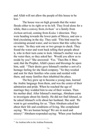 and Allah will not allow the people of this house to be
lost.’
        The house was on high grounds that the water
floods either to its right or to its left. They lived alone for a
while, then a convoy from Jorhum or a family from
Jorhum arrived, coming from Kedae’ direction. They
                                           s
were heading towards the lower parts of Mecca, and saw a
bird circulating in the sky. They said: ‘    This bird must be
circulating around water, and we know that this valley has
no water.’So they sent one or two groups to check. They
found the water and went back telling their people about
it, who in their turn came to look. Ishmael's mother was at
the water then, so they asked her: ‘    Would you allow us to
reside by you?’   She answered: ‘   Yes.’   Then Ibn A’ bbas
said, that the Prophet, Allah's peace and blessings be upon
him, said: “Their desire gave Ishmael's mother a sort of a
homage feeling for she liked company.”So they resided
and sent for their families who came and resided with
them, and many families then inhabited the place.
        The boy grew up to become a young man, learned
the Arabic language from them, and was the center of their
admiration and pride. When he reached the age of
marriage they wedded him to one of their women. Then
his mother died. After Ishmael's marriage, Abraham came
to investigate about his family. He did not find Ishmael, so
he asked Ishmael's wife about her husband. She said: ‘      He
went to get something for us.’     Then Abraham asked her
about their life and conditions of living. She complained
saying: ‘ are human beings! We are in need and
          We
misery!’Abraham responded saying: ‘          When your husband

 An Arabian tribe in the Arabian Peninsula.
 