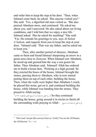 and order him to keep the step at his door.’  Then, when
Ishmael came back, he asked: ‘ anyone visited you?’
                                  Has
She said: ‘Yes, a dignified old man visited us.’She also
praised Abraham more, and continued: ‘ asked me
                                           He
about you, and I answered. He also asked about our living
conditions, and I told him that we enjoy a nice life.’
Ishmael asked: ‘ he asked for anything?’
                 Has                           She said:
‘Yes. He extends his greetings to you, says Al-Salam
A`laikom, and requests from you to keep the step at your
door.’ Ishmael said: ‘That was my father, and he asked me
to keep you.’
        Then, after another period of absence, Abraham
came to them and found Ishmael sharpening an arrow in a
green area close to Zamzam. When Ishmael saw Abraham,
he stood up and greeted him the way a son greets his
father. Then Abraham said: ‘   Ishmael! Allah has ordered
me to build a house here.’  Pointing at a high ground. So
they erected the bases of the house. Ishmael brought the
stones, passing them to Abraham, who in turn started
putting them on top of each other, building the house.
Then, when the walls were higher than Abraham’ reach,
                                                    s
he placed this stone, got on it, and continued building the
house, while Ishmael was handing him the stones. They
prayed to Allah saying:
 (   : ){.                       } So they continued
building the house, going around it in circles to finish all
the surrounding walls praying to Allah :                     }




  “ Lord! Accept (this service) from us. Verily! You are the All-Hearer,
   Our
the All-Knower.”( :    )
 