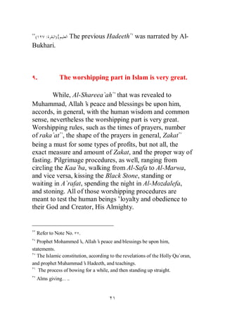 (    :    ){     The previous Hadeeth was narrated by Al-
Bukhari.



 .           The worshipping part in Islam is very great.

        While, Al-Shareea`ah that was revealed to
Muhammad, Allah’ peace and blessings be upon him,
                     s
accords, in general, with the human wisdom and common
sense, nevertheless the worshipping part is very great.
Worshipping rules, such as the times of prayers, number
of raka`at , the shape of the prayers in general, Zakat
being a must for some types of profits, but not all, the
exact measure and amount of Zakat, and the proper way of
fasting. Pilgrimage procedures, as well, ranging from
circling the Kaa`ba, walking from Al-Safa to Al-Marwa,
and vice versa, kissing the Black Stone, standing or
waiting in A`rafat, spending the night in Al-Mozdalefa,
and stoning. All of those worshipping procedures are
meant to test the human beings’loyalty and obedience to
their God and Creator, His Almighty.


  Refer to Note No.    .
  Prophet Mohammed’ Allah’ peace and blessings be upon him,
                        s,       s
statements.
   The Islamic constitution, according to the revelations of the Holly Qu`oran,
and prophet Muhammad’ Hadeeth, and teachings.
                           s
   The process of bowing for a while, and then standing up straight.
  Alms giving… ..
 