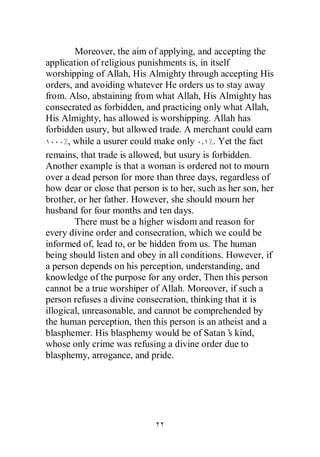Moreover, the aim of applying, and accepting the
application of religious punishments is, in itself
worshipping of Allah, His Almighty through accepting His
orders, and avoiding whatever He orders us to stay away
from. Also, abstaining from what Allah, His Almighty has
consecrated as forbidden, and practicing only what Allah,
His Almighty, has allowed is worshipping. Allah has
forbidden usury, but allowed trade. A merchant could earn
      , while a usurer could make only       . Yet the fact
remains, that trade is allowed, but usury is forbidden.
Another example is that a woman is ordered not to mourn
over a dead person for more than three days, regardless of
how dear or close that person is to her, such as her son, her
brother, or her father. However, she should mourn her
husband for four months and ten days.
        There must be a higher wisdom and reason for
every divine order and consecration, which we could be
informed of, lead to, or be hidden from us. The human
being should listen and obey in all conditions. However, if
a person depends on his perception, understanding, and
knowledge of the purpose for any order, Then this person
cannot be a true worshiper of Allah. Moreover, if such a
person refuses a divine consecration, thinking that it is
illogical, unreasonable, and cannot be comprehended by
the human perception, then this person is an atheist and a
blasphemer. His blasphemy would be of Satan’ kind,s
whose only crime was refusing a divine order due to
blasphemy, arrogance, and pride.
 