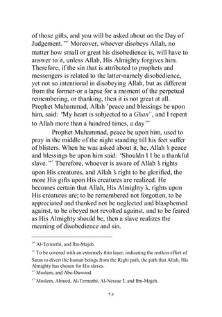 of those gifts, and you will be asked about on the Day of
Judgement.” Moreover, whoever disobeys Allah, no
matter how small or great his disobedience is, will have to
answer to it, unless Allah, His Almighty forgives him.
Therefore, if the sin that is attributed to prophets and
messengers is related to the latter-namely disobedience,
yet not so intentional in disobeying Allah, but as different
from the former-or a lapse for a moment of the perpetual
remembering, or thanking, then it is not great at all.
Prophet Muhammad, Allah’        peace and blessings be upon
him, said: “ heart is subjected to a Ghan , and I repent
             My
to Allah more than a hundred times, a day”
        Prophet Muhammad, peace be upon him, used to
pray in the middle of the night standing till his feet suffer
of blisters. When he was asked about it, he, Allah’ peace
                                                      s
and blessings be upon him said: “    Shouldn’ I be a thankful
                                               t
slave.” Therefore, whoever is aware of Allah’ rights
                                                  s
upon His creatures, and Allah’ right to be glorified, the
                                  s
more His gifts upon His creatures are realized. He
becomes certain that Allah, His Almighty’ rights upon
                                              s,
His creatures are; to be remembered not forgotten, to be
appreciated and thanked not be neglected and blasphemed
against, to be obeyed not revolted against, and to be feared
as His Almighty should be, then a slave realizes the
meaning of disobedience and sin.

  Al-Termethi, and Ibn-Majeh.
  To be covered with an extremely thin layer, indicating the restless effort of
Satan to divert the human beings from the Right path, the path that Allah, His
Almighty has chosen for His slaves.
  Moslem, and Abo-Dawood.
  Moslem, Ahmed, Al-Termethi, Al-Nessae’ and Ibn-Majeh.
                                       I,
 