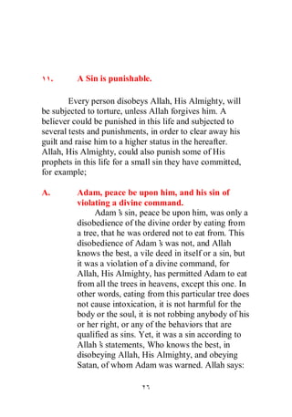 .    A Sin is punishable.

        Every person disobeys Allah, His Almighty, will
be subjected to torture, unless Allah forgives him. A
believer could be punished in this life and subjected to
several tests and punishments, in order to clear away his
guilt and raise him to a higher status in the hereafter.
Allah, His Almighty, could also punish some of His
prophets in this life for a small sin they have committed,
for example;

A.        Adam, peace be upon him, and his sin of
          violating a divine command.
               Adam’ sin, peace be upon him, was only a
                        s
          disobedience of the divine order by eating from
          a tree, that he was ordered not to eat from. This
          disobedience of Adam’ was not, and Allah
                                    s
          knows the best, a vile deed in itself or a sin, but
          it was a violation of a divine command, for
          Allah, His Almighty, has permitted Adam to eat
          from all the trees in heavens, except this one. In
          other words, eating from this particular tree does
          not cause intoxication, it is not harmful for the
          body or the soul, it is not robbing anybody of his
          or her right, or any of the behaviors that are
          qualified as sins. Yet, it was a sin according to
          Allah’ statements, Who knows the best, in
                 s
          disobeying Allah, His Almighty, and obeying
          Satan, of whom Adam was warned. Allah says:
 