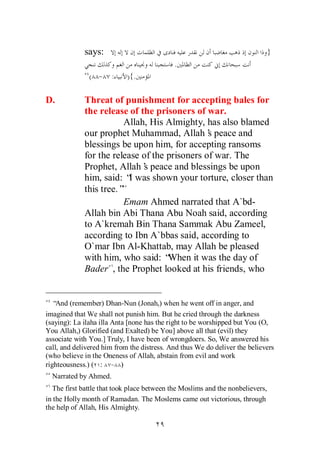 says:                                                             }
                                            .
               ( - :        ){.

D.           Threat of punishment for accepting bales for
             the release of the prisoners of war.
                        Allah, His Almighty, has also blamed
             our prophet Muhammad, Allah’ peace and
                                               s
             blessings be upon him, for accepting ransoms
             for the release of the prisoners of war. The
             Prophet, Allah’ peace and blessings be upon
                             s
             him, said: “ was shown your torture, closer than
                          I
             this tree.”
                        Emam Ahmed narrated that A`bd-
             Allah bin Abi Thana Abu Noah said, according
             to A`kremah Bin Thana Sammak Abu Zameel,
             according to Ibn A`bbas said, according to
             O`mar Ibn Al-Khattab, may Allah be pleased
             with him, who said: “  When it was the day of
             Bader , the Prophet looked at his friends, who


   “And (remember) Dhan-Nun (Jonah,) when he went off in anger, and
imagined that We shall not punish him. But he cried through the darkness
(saying): La ilaha illa Anta [none has the right to be worshipped but You (O,
You Allah,) Glorified (and Exalted) be You] above all that (evil) they
associate with You.] Truly, I have been of wrongdoers. So, We answered his
call, and delivered him from the distress. And thus We do deliver the believers
(who believe in the Oneness of Allah, abstain from evil and work
righteousness.) ( : - )
  Narrated by Ahmed.
  The first battle that took place between the Moslims and the nonbelievers,
in the Holly month of Ramadan. The Moslems came out victorious, through
the help of Allah, His Almighty.
 