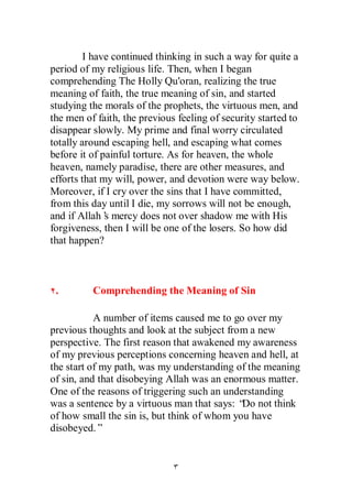I have continued thinking in such a way for quite a
period of my religious life. Then, when I began
comprehending The Holly Qu'oran, realizing the true
meaning of faith, the true meaning of sin, and started
studying the morals of the prophets, the virtuous men, and
the men of faith, the previous feeling of security started to
disappear slowly. My prime and final worry circulated
totally around escaping hell, and escaping what comes
before it of painful torture. As for heaven, the whole
heaven, namely paradise, there are other measures, and
efforts that my will, power, and devotion were way below.
Moreover, if I cry over the sins that I have committed,
from this day until I die, my sorrows will not be enough,
and if Allah’ mercy does not over shadow me with His
              s
forgiveness, then I will be one of the losers. So how did
that happen?



 .        Comprehending the Meaning of Sin

           A number of items caused me to go over my
previous thoughts and look at the subject from a new
perspective. The first reason that awakened my awareness
of my previous perceptions concerning heaven and hell, at
the start of my path, was my understanding of the meaning
of sin, and that disobeying Allah was an enormous matter.
One of the reasons of triggering such an understanding
was a sentence by a virtuous man that says: “ not think
                                             Do
of how small the sin is, but think of whom you have
disobeyed.”
 