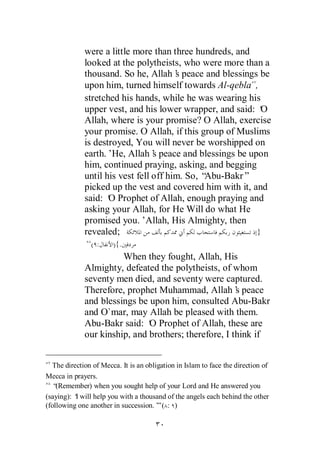 were a little more than three hundreds, and
             looked at the polytheists, who were more than a
             thousand. So he, Allah’ peace and blessings be
                                       s
             upon him, turned himself towards Al-qebla ,
             stretched his hands, while he was wearing his
             upper vest, and his lower wrapper, and said: ‘O
             Allah, where is your promise? O Allah, exercise
             your promise. O Allah, if this group of Muslims
             is destroyed, You will never be worshipped on
             earth.’He, Allah’ peace and blessings be upon
                                 s
             him, continued praying, asking, and begging
             until his vest fell off him. So, “Abu-Bakr”
             picked up the vest and covered him with it, and
             said: ‘ Prophet of Allah, enough praying and
                    O
             asking your Allah, for He Will do what He
             promised you.’Allah, His Almighty, then
             revealed;                                    }
                ( :    ){.
                       When they fought, Allah, His
             Almighty, defeated the polytheists, of whom
             seventy men died, and seventy were captured.
             Therefore, prophet Muhammad, Allah’ peaces
             and blessings be upon him, consulted Abu-Bakr
             and O`mar, may Allah be pleased with them.
             Abu-Bakr said: ‘ Prophet of Allah, these are
                              O
             our kinship, and brothers; therefore, I think if


  The direction of Mecca. It is an obligation in Islam to face the direction of
Mecca in prayers.
  “ (Remember) when you sought help of your Lord and He answered you
(saying): ‘ will help you with a thousand of the angels each behind the other
          I
(following one another in succession.’ ( : )
                                       ”
 