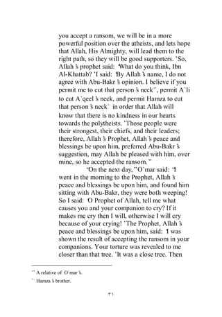 you accept a ransom, we will be in a more
          powerful position over the atheists, and lets hope
          that Allah, His Almighty, will lead them to the
          right path, so they will be good supporters.’So,
          Allah’ prophet said: ‘
                 s                 What do you think, Ibn
          Al-Khattab?’ said: ‘ Allah’ name, I do not
                         I        By        s
          agree with Abu-Bakr’ opinion. I believe if you
                                  s
          permit me to cut that person’ neck , permit A`li
                                          s
          to cut A`qeel’ neck, and permit Hamza to cut
                         s
          that person’ neck in order that Allah will
                       s
          know that there is no kindness in our hearts
          towards the polytheists.’  Those people were
          their strongest, their chiefs, and their leaders;
          therefore, Allah’ Prophet, Allah’ peace and
                            s                  s
          blessings be upon him, preferred Abu-Bakr’       s
          suggestion, may Allah be pleased with him, over
          mine, so he accepted the ransom.”
                     “ the next day,”O`mar said: “
                      On                                 I
          went in the morning to the Prophet, Allah’    s
          peace and blessings be upon him, and found him
          sitting with Abu-Bakr, they were both weeping!
          So I said: ‘ Prophet of Allah, tell me what
                      O
          causes you and your companion to cry? If it
          makes me cry then I will, otherwise I will cry
          because of your crying!’The Prophet, Allah’       s
          peace and blessings be upon him, said: ‘ wasI
          shown the result of accepting the ransom in your
          companions. Your torture was revealed to me
          closer than that tree.’ was a close tree. Then
                                  It

A relative of O`mar’
                   s.
Hamza’ brother.
     s
 