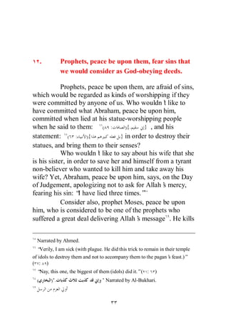 .         Prophets, peace be upon them, fear sins that
                we would consider as God-obeying deeds.

            Prophets, peace be upon them, are afraid of sins,
which would be regarded as kinds of worshipping if they
were committed by anyone of us. Who wouldn’ like to t
have committed what Abraham, peace be upon him,
committed when lied at his statue-worshipping people
when he said to them: ( :            ){.    } , and his
statement: ( : ){                  } in order to destroy their
statues, and bring them to their senses?
            Who wouldn’ like to say about his wife that she
                           t
is his sister, in order to save her and himself from a tyrant
non-believer who wanted to kill him and take away his
wife? Yet, Abraham, peace be upon him, says, on the Day
of Judgement, apologizing not to ask for Allah’ mercy,
                                                    s
fearing his sin: “ have lied three times.”
                   I
            Consider also, prophet Moses, peace be upon
him, who is considered to be one of the prophets who
suffered a great deal delivering Allah’ message . He kills
                                          s


  Narrated by Ahmed.
  “ Verily, I am sick (with plague. He did this trick to remain in their temple
of idols to destroy them and not to accompany them to the pagan’ feast.)”
                                                                     s
( : )
  “Nay, this one, the biggest of them (idols) did it.”( :    )
  (       )".                      " Narrated by Al-Bukhari.
 
