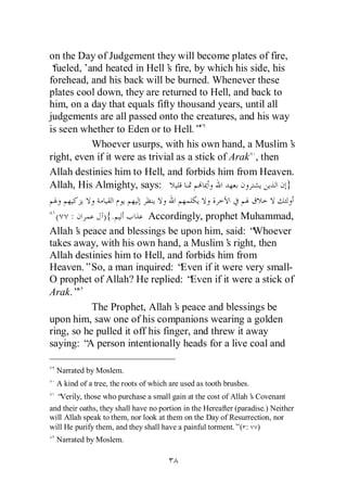 on the Day of Judgement they will become plates of fire,
‘fueled,’and heated in Hell’ fire, by which his side, his
                               s
forehead, and his back will be burned. Whenever these
plates cool down, they are returned to Hell, and back to
him, on a day that equals fifty thousand years, until all
judgements are all passed onto the creatures, and his way
is seen whether to Eden or to Hell.”
          Whoever usurps, with his own hand, a Muslim’       s
right, even if it were as trivial as a stick of Arak , then
Allah destinies him to Hell, and forbids him from Heaven.
Allah, His Almighty, says:                                  }

  ( :        ) {.         Accordingly, prophet Muhammad,
Allah’ peace and blessings be upon him, said: “
       s                                             Whoever
takes away, with his own hand, a Muslim’ right, then
                                               s
Allah destinies him to Hell, and forbids him from
Heaven.”So, a man inquired: “      Even if it were very small-
O prophet of Allah? He replied: “    Even if it were a stick of
Arak.”
           The Prophet, Allah’ peace and blessings be
                                 s
upon him, saw one of his companions wearing a golden
ring, so he pulled it off his finger, and threw it away
saying: “ person intentionally heads for a live coal and
          A

  Narrated by Moslem.
  A kind of a tree, the roots of which are used as tooth brushes.
  “Verily, those who purchase a small gain at the cost of Allah’ Covenant
                                                                  s
and their oaths, they shall have no portion in the Hereafter (paradise.) Neither
will Allah speak to them, nor look at them on the Day of Resurrection, nor
will He purify them, and they shall have a painful torment.”( : )
  Narrated by Moslem.
 