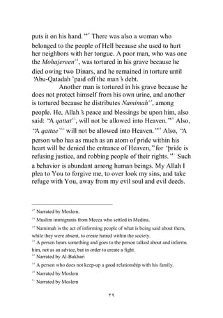 puts it on his hand.” There was also a woman who
belonged to the people of Hell because she used to hurt
her neighbors with her tongue. A poor man, who was one
the Mohajereen , was tortured in his grave because he
died owing two Dinars, and he remained in torture until
‘Abu-Qatadah’    paid off the man’ debt.
                                  s
           Another man is tortured in his grave because he
does not protect himself from his own urine, and another
is tortured because he distributes Namimah , among
people. He, Allah’ peace and blessings be upon him, also
                    s
said: “ qattat , will not be allowed into Heaven.” Also,
        A
“ qattae` will not be allowed into Heaven.” Also, “
 A                                                        A
person who has as much as an atom of pride within his
heart will be denied the entrance of Heaven,”for “   pride is
refusing justice, and robbing people of their rights.” Such
a behavior is abundant among human beings. My Allah I
plea to You to forgive me, to over look my sins, and take
refuge with You, away from my evil soul and evil deeds.



  Narrated by Moslem.
  Muslim immigrants from Mecca who settled in Medina.
  Namimah is the act of informing people of what is being said about them,
while they were absent, to create hatred within the society.
  A person hears something and goes to the person talked about and informs
him, not as an advice, but in order to create a fight.
  Narrated by Al-Bukhari
  A person who does not keep-up a good relationship with his family.
  Narrated by Moslem
  Narrated by Moslem
 