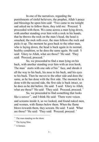 In one of the narratives, regarding the
punishments of sinful believers, the prophet, Allah’ peace
                                                       s
and blessings be upon him said: “  Two came to me tonight
and asked me to follow them, they told me: ‘     Proceed.’I
proceeded with them. We came across a man lying down,
with another standing over him with a rock in his hands,
that he throws the rock on the man’ head, the head is
                                       s
smashed, the rock rolls over, the man follows the rock and
picks it up. The moment he goes back to the other man,
who is laying down, the head is back again in its normal,
healthy condition, so he does the same again. He said: ‘   I
said: ‘Glory to Allah, what are those?’ said: ‘
                                           He       They
said: ‘Proceed, proceed.’
           So, we proceeded to find a man lying on his
back, with another standing over him with an iron hook.
The man starts with one side of his face, and shreds it
all the way to his back, his nose to his back, and his eyes
to his back. Then he moves to the other side and does the
same, as he has done with the first side. The moment he is
done with the second side, the first side is back intact, so
he does as he did before. He said: ‘ said: ‘
                                      I       Glory to Allah,
what are those?’ said: ‘
                  He        They said: ‘  Proceed, proceed.’
           So, we proceeded to find something that looks
like a tanoor , and I think He said: ‘   There were voices
and screams inside it, so we looked, and found naked men,
and women, with flames below them. When the flame
blows towards them, they scream. He said: ‘ said: ‘
                                                I       What
are those?’ said: ‘
             He        They said: ‘Proceed, proceed.’

 The man standing on the shore.
 The laying Man.
 A furnace.
 