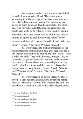 So, we proceeded to come across a river I think
he said: ‘ was as red as blood.’
          It                       There was a man
swimming in it. On the edge of the river was a man who
has collected by him many rocks. The swimming man
swims as much as he can, then he approaches the other
one, who has collected all those rocks, and opens his
mouth very wide, so he throws a rock into his mouth.
He swims away, then comes back to him. Every time he
returns, he opens his mouth very wide to him so he
throws a rock into his mouth. He said: ‘ said: ‘
                                             I      What are
those?’He said: ‘  They said: ‘ Proceed, proceed.’
           So, we proceeded to find an unpleasant-or the
most unpleasant-looking man I have ever seen who has a
fire that he feeds and walks around. He said: ‘ said: ‘
                                                 I       What
is this?’ said: ‘
          He        They said: ‘ Proceed, proceed.’So, we
proceeded, to get to a bountiful meadow. In the meadow
there was a tall man whose head was so high in the sky
that I couldn’ see it. Around that man were boys, that I
               t
haven’ seen as many before. He said: ‘ said: ‘
        t                                  I       What is
this? What are those?’ said: ‘
                        He         They said: ‘ Proceed,
proceed.’
           So, we proceeded, to a great meadow, That I
haven’ a seen neither a greater, nor a better one before.
        t
He said: ‘ They said: ‘ up!’So I went up. He said: ‘
                       Go                                We
ended up at a city that is built with a brick of gold, and a

 The man standing on the shore.
 The swinning man’
                 s.
 The man standing on the shore.
 The man standing on the shore.
 The swimming man’
                 s.
 